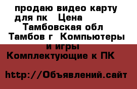 продаю видео карту для пк › Цена ­ 3 000 - Тамбовская обл., Тамбов г. Компьютеры и игры » Комплектующие к ПК   